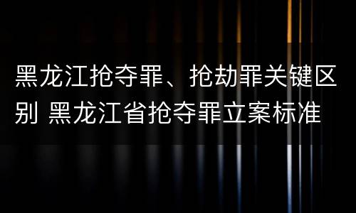 黑龙江抢夺罪、抢劫罪关键区别 黑龙江省抢夺罪立案标准