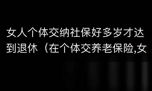 女人个体交纳社保好多岁才达到退休（在个体交养老保险,女的多大岁数可以退休）