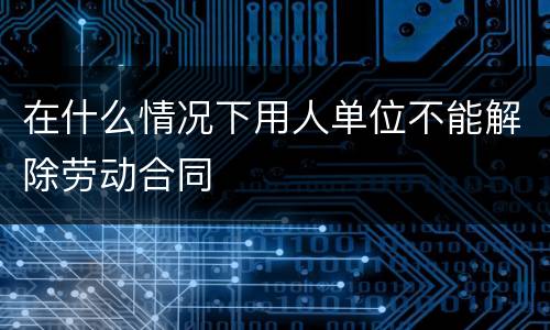 在什么情况下用人单位不能解除劳动合同