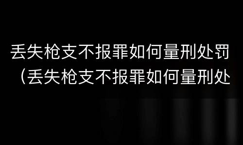丢失枪支不报罪如何量刑处罚（丢失枪支不报罪如何量刑处罚案例）