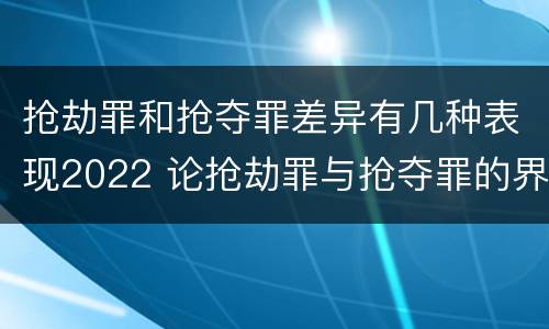 抢劫罪和抢夺罪差异有几种表现2022 论抢劫罪与抢夺罪的界限