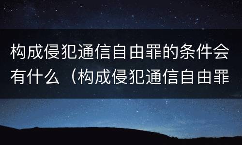 构成侵犯通信自由罪的条件会有什么（构成侵犯通信自由罪的条件会有什么影响）