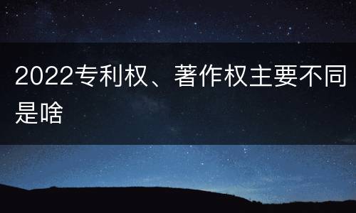 2022专利权、著作权主要不同是啥