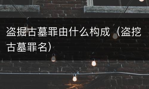 盗掘古墓罪由什么构成（盗挖古墓罪名）