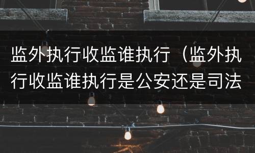 监外执行收监谁执行（监外执行收监谁执行是公安还是司法执行）