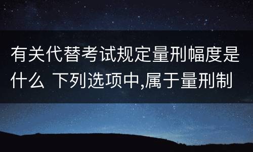 有关代替考试规定量刑幅度是什么 下列选项中,属于量刑制度的有?