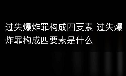 过失爆炸罪构成四要素 过失爆炸罪构成四要素是什么