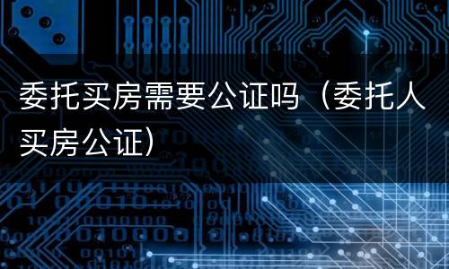 委托买房需要公证吗（委托人买房公证）