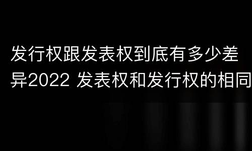 发行权跟发表权到底有多少差异2022 发表权和发行权的相同点