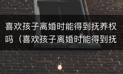 喜欢孩子离婚时能得到抚养权吗（喜欢孩子离婚时能得到抚养权吗男方）