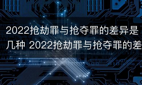 2022抢劫罪与抢夺罪的差异是几种 2022抢劫罪与抢夺罪的差异是几种形式