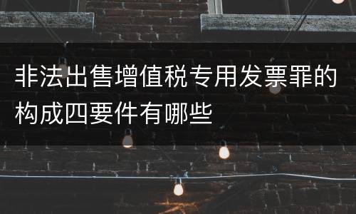 非法出售增值税专用发票罪的构成四要件有哪些