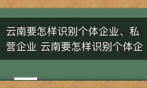 云南要怎样识别个体企业、私营企业 云南要怎样识别个体企业,私营企业呢