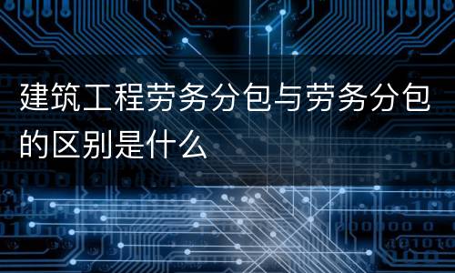 建筑工程劳务分包与劳务分包的区别是什么