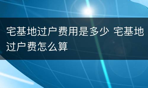 宅基地过户费用是多少 宅基地过户费怎么算