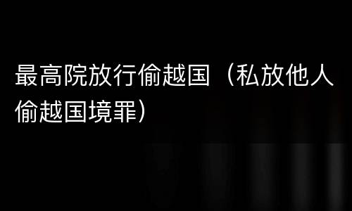 最高院放行偷越国（私放他人偷越国境罪）