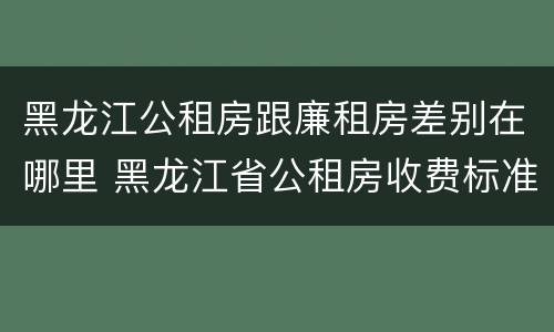 黑龙江公租房跟廉租房差别在哪里 黑龙江省公租房收费标准