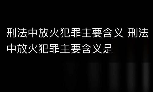 刑法中放火犯罪主要含义 刑法中放火犯罪主要含义是