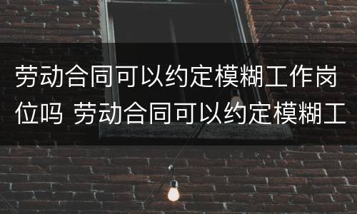 劳动合同可以约定模糊工作岗位吗 劳动合同可以约定模糊工作岗位吗怎么写