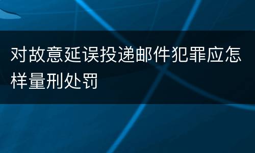对故意延误投递邮件犯罪应怎样量刑处罚