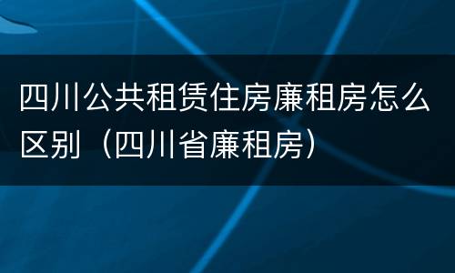 四川公共租赁住房廉租房怎么区别（四川省廉租房）
