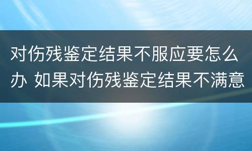 对伤残鉴定结果不服应要怎么办 如果对伤残鉴定结果不满意怎么办