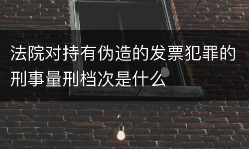 法院对持有伪造的发票犯罪的刑事量刑档次是什么