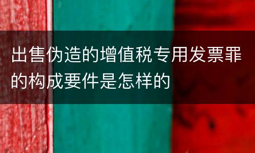 出售伪造的增值税专用发票罪的构成要件是怎样的