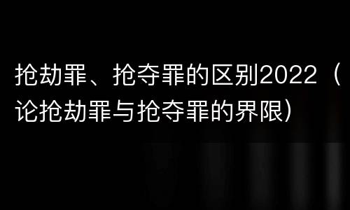 抢劫罪、抢夺罪的区别2022（论抢劫罪与抢夺罪的界限）