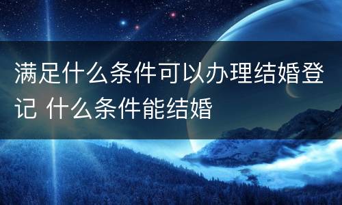 满足什么条件可以办理结婚登记 什么条件能结婚
