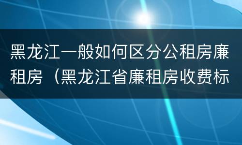 黑龙江一般如何区分公租房廉租房（黑龙江省廉租房收费标准是多少）