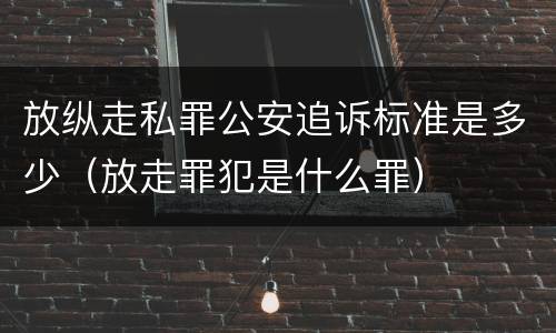 放纵走私罪公安追诉标准是多少（放走罪犯是什么罪）