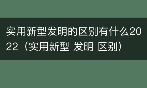 实用新型发明的区别有什么2022（实用新型 发明 区别）