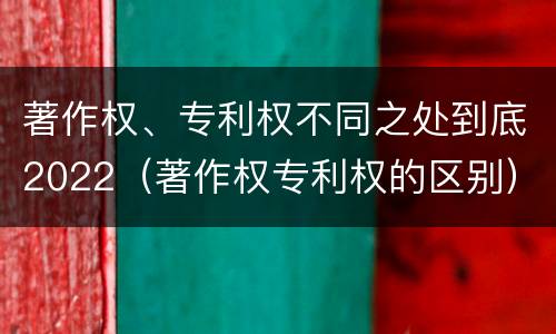 著作权、专利权不同之处到底2022（著作权专利权的区别）