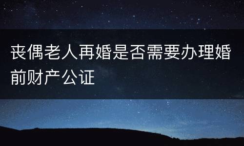 丧偶老人再婚是否需要办理婚前财产公证