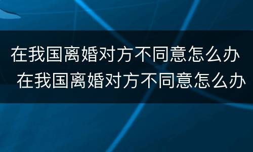 在我国离婚对方不同意怎么办 在我国离婚对方不同意怎么办理