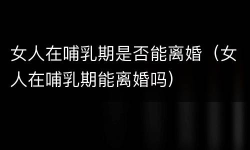女人在哺乳期是否能离婚（女人在哺乳期能离婚吗）