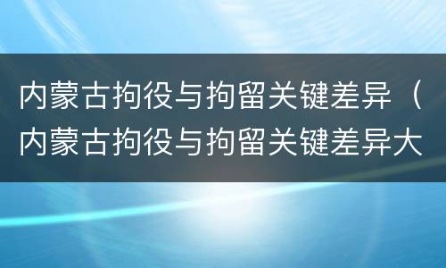 内蒙古拘役与拘留关键差异（内蒙古拘役与拘留关键差异大吗）