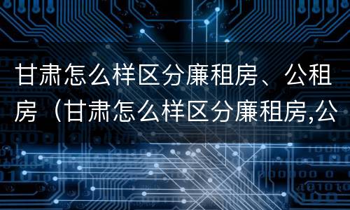 甘肃怎么样区分廉租房、公租房（甘肃怎么样区分廉租房,公租房和住宅）