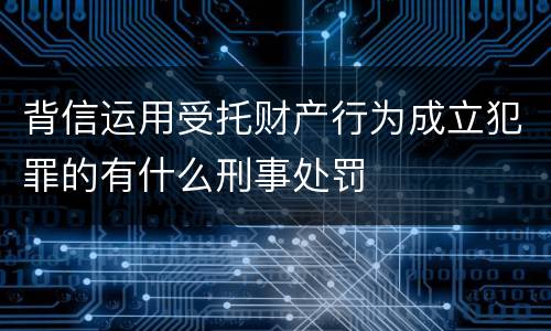背信运用受托财产行为成立犯罪的有什么刑事处罚