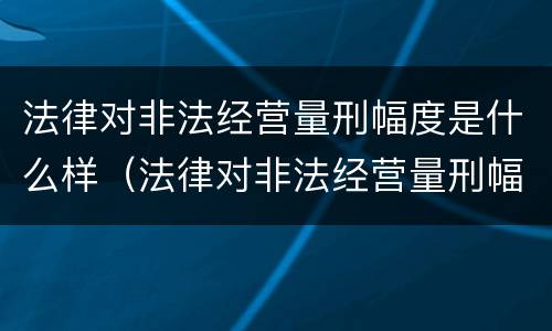 法律对非法经营量刑幅度是什么样（法律对非法经营量刑幅度是什么样的规定）