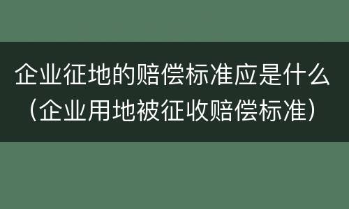 企业征地的赔偿标准应是什么（企业用地被征收赔偿标准）