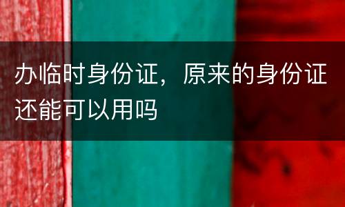 办临时身份证，原来的身份证还能可以用吗