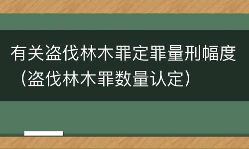 有关盗伐林木罪定罪量刑幅度（盗伐林木罪数量认定）