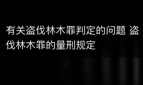 有关盗伐林木罪判定的问题 盗伐林木罪的量刑规定