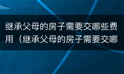 继承父母的房子需要交哪些费用（继承父母的房子需要交哪些费用呢）