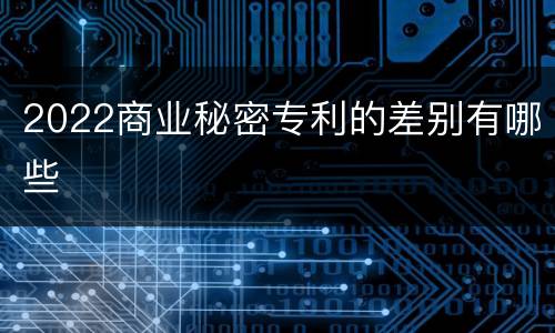 2022商业秘密专利的差别有哪些