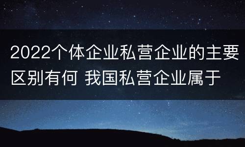 2022个体企业私营企业的主要区别有何 我国私营企业属于