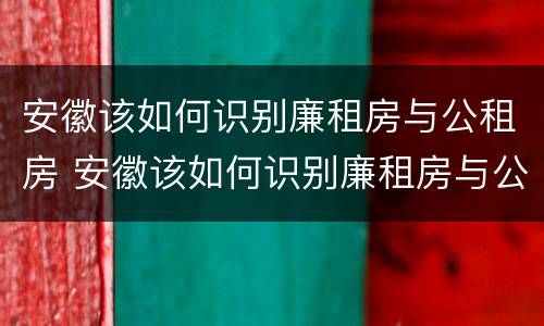 安徽该如何识别廉租房与公租房 安徽该如何识别廉租房与公租房的区别