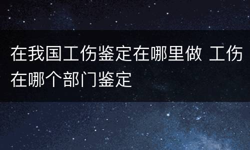 在我国工伤鉴定在哪里做 工伤在哪个部门鉴定